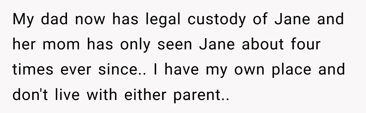 My dad now has legal custody of Jane and her mom has only seen Jane about four times ever since.. I have my own place and don't live with either...