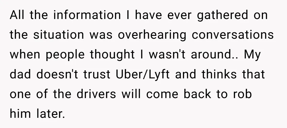 All the information I have ever gathered on the situation was overhearing conversations when people thought I wasn't around.. My dad doesn't trust Uber/Lyft and thinks that one of the...