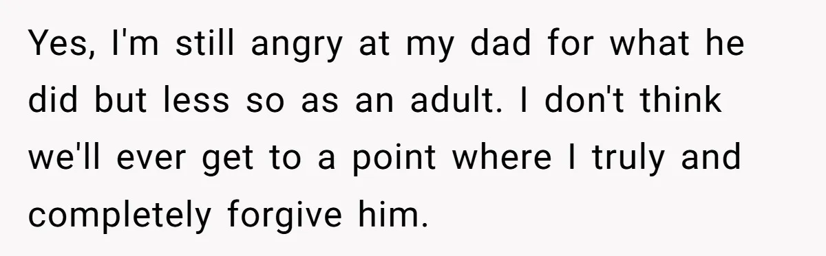 Yes, I'm still angry at my dad for what he did but less so as an adult. I don't think we'll ever get to a point where I truly and...