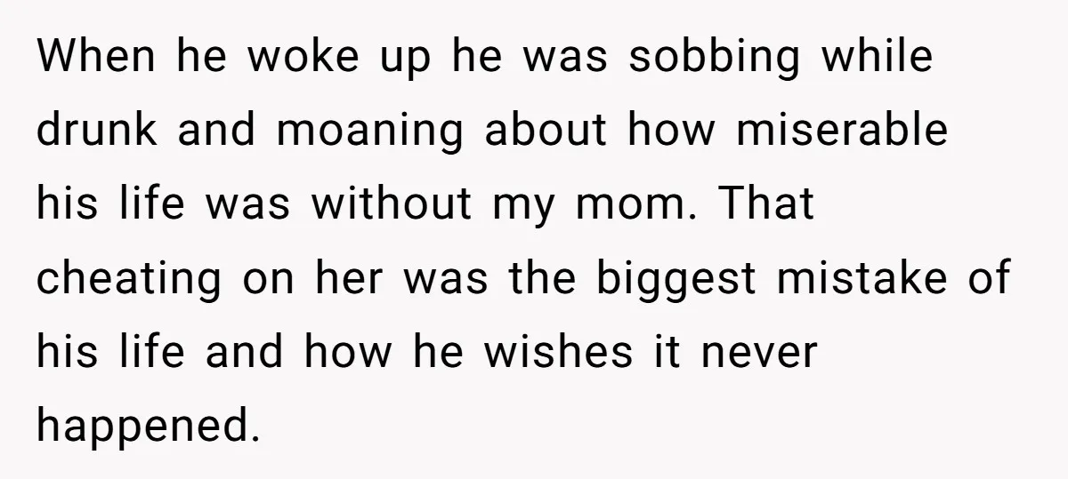 When he woke up he was sobbing while drunk and moaning about how miserable his life was without my mom. That cheating on her was the biggest mistake of his...