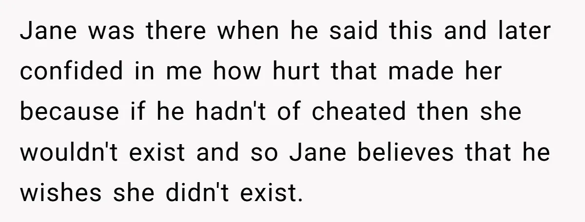 Jane was there when he said this and later confided in me how hurt that made her because if he hadn't of cheated then she wouldn't exist and so Jane...