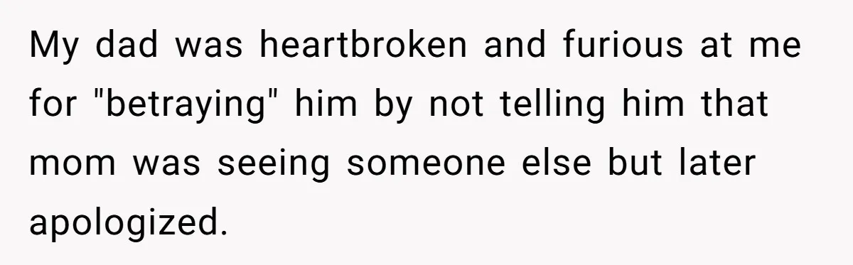 My dad was heartbroken and furious at me for "betraying" him by not telling him that mom was seeing someone else but later apologized.
