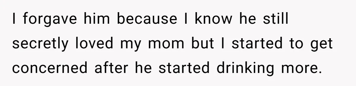 I forgave him because I know he still secretly loved my mom but I started to get concerned after he started drinking more.