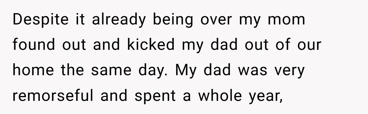 Despite it already being over my mom found out and kicked my dad out of our home the same day. My dad was very remorseful and spent a whole year,