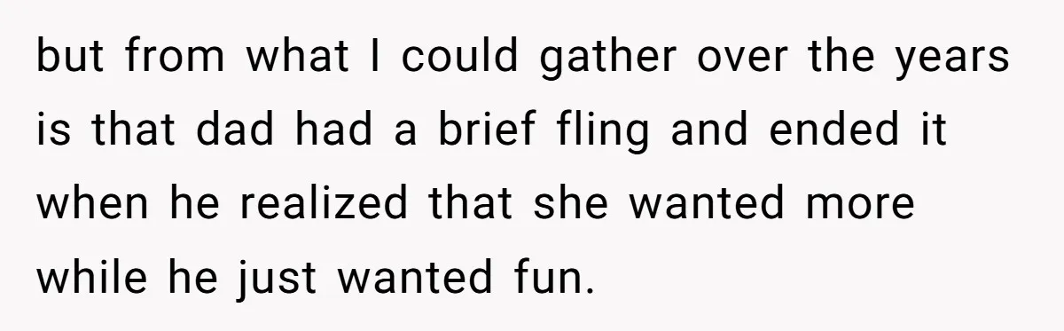 but from what I could gather over the years is that dad had a brief fling and ended it when he realized that she wanted more while he just wanted...