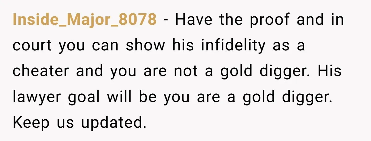 Inside_Major_8078 − Have the proof and in court you can show his infidelity as a cheater and you are not a gold digger. His lawyer goal will be you are...