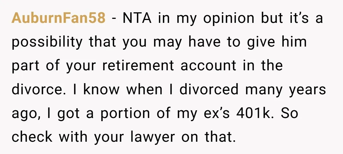 AuburnFan58 − NTA in my opinion but it’s a possibility that you may have to give him part of your retirement account in the divorce. I know when I divorced...