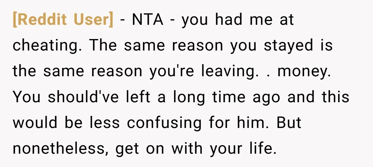 [Reddit User] − NTA - you had me at cheating. The same reason you stayed is the same reason you're leaving. . money. You should've left a long time ago...
