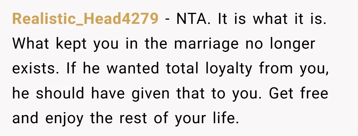 Realistic_Head4279 − NTA. It is what it is. What kept you in the marriage no longer exists. If he wanted total loyalty from you, he should have given that to...