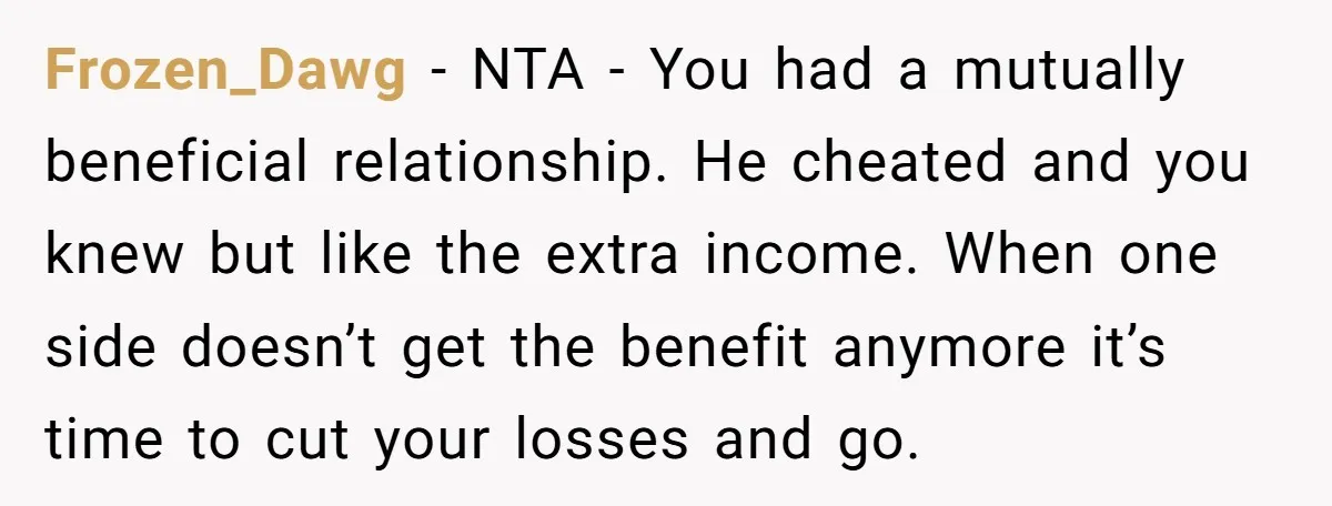 Frozen_Dawg − NTA - You had a mutually beneficial relationship. He cheated and you knew but like the extra income. When one side doesn’t get the benefit anymore it’s time...