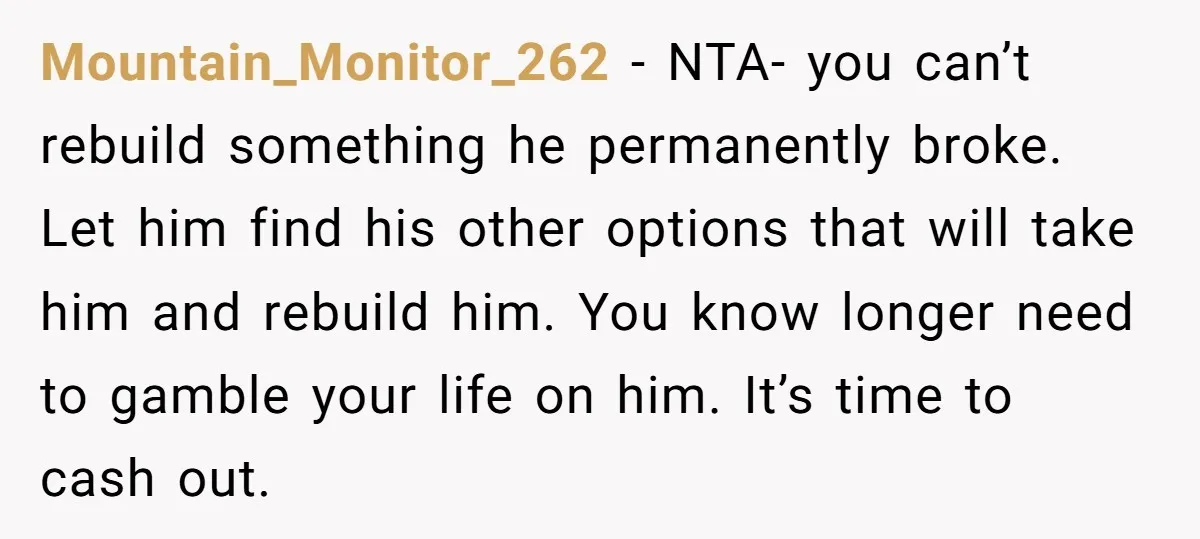 Mountain_Monitor_262 − NTA- you can’t rebuild something he permanently broke. Let him find his other options that will take him and rebuild him. You know longer need to gamble your...