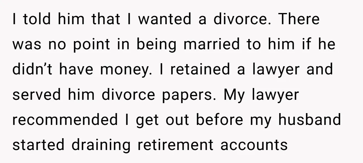 I told him that I wanted a divorce. There was no point in being married to him if he didn’t have money. I retained a lawyer and served him divorce...