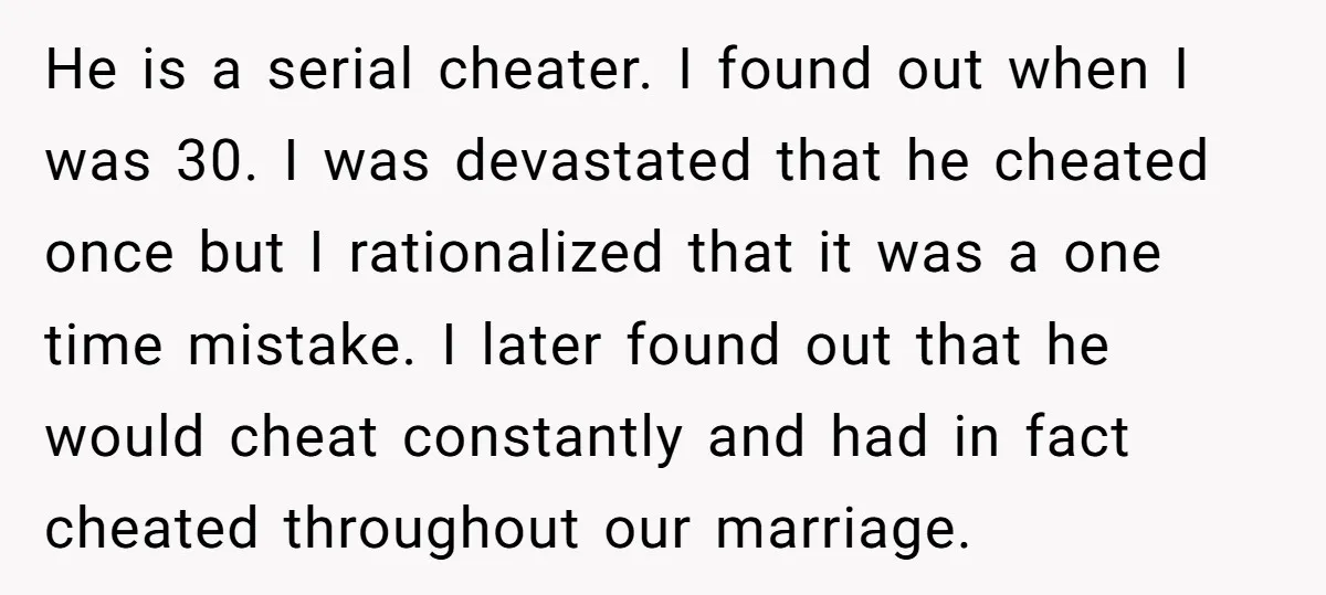 He is a serial cheater. I found out when I was 30. I was devastated that he cheated once but I rationalized that it was a one time mistake. I...