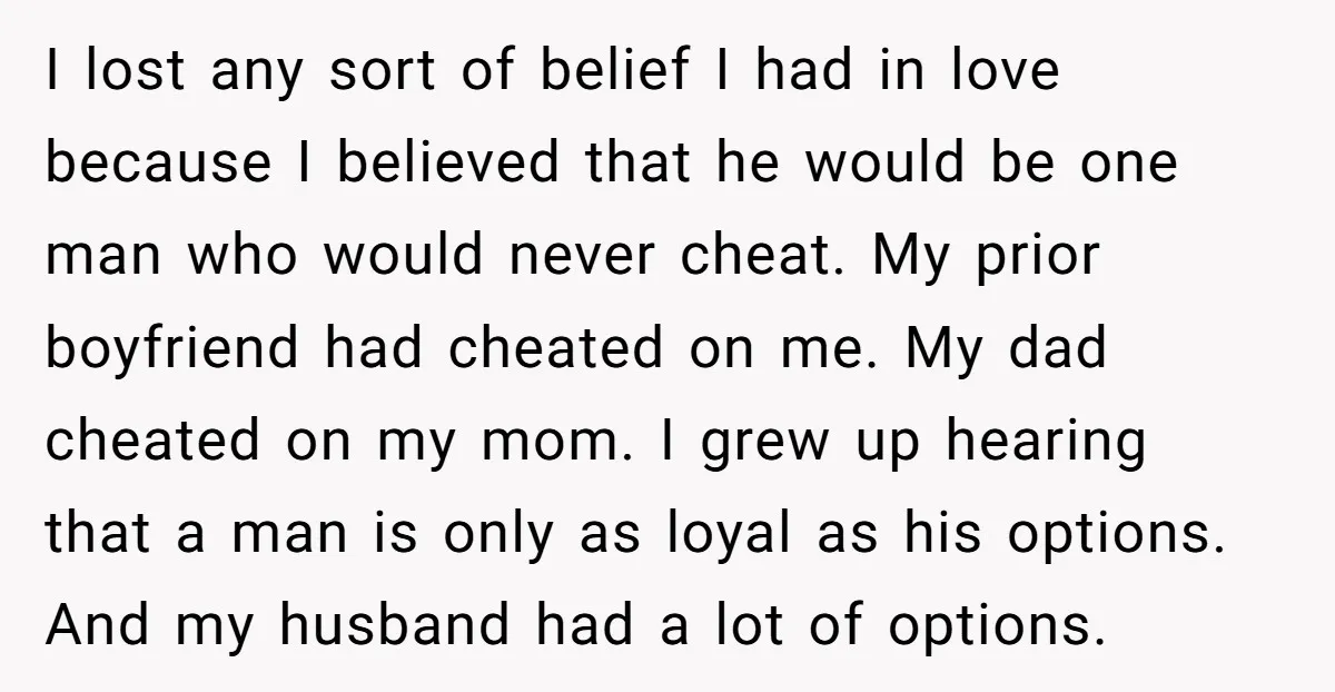 I lost any sort of belief I had in love because I believed that he would be one man who would never cheat. My prior boyfriend had cheated on me....