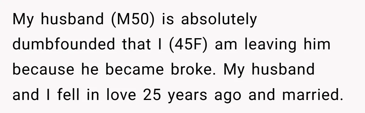 My husband (M50) is absolutely dumbfounded that I (45F) am leaving him because he became broke. My husband and I fell in love 25 years ago and married.