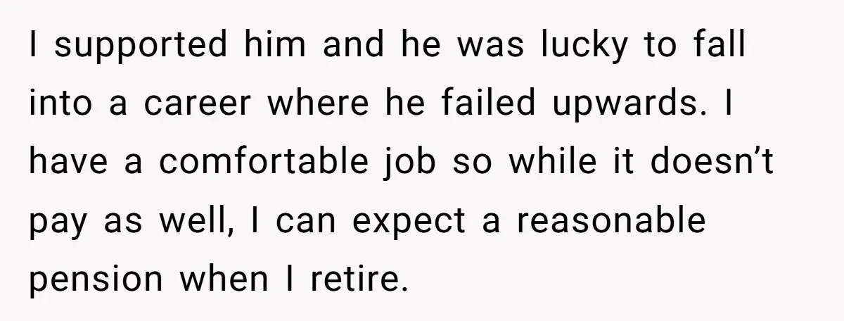 I supported him and he was lucky to fall into a career where he failed upwards. I have a comfortable job so while it doesn’t pay as well, I can...