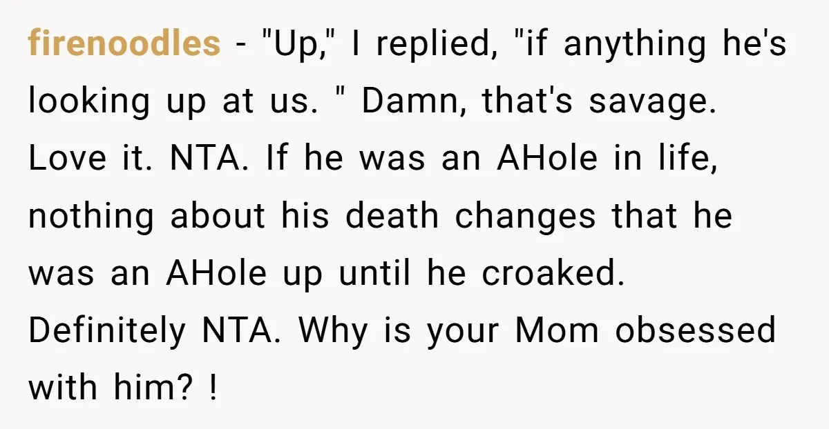 firenoodles − "Up," I replied, "if anything he's looking up at us. " Damn, that's savage. Love it. NTA. If he was an AHole in life, nothing about his death...