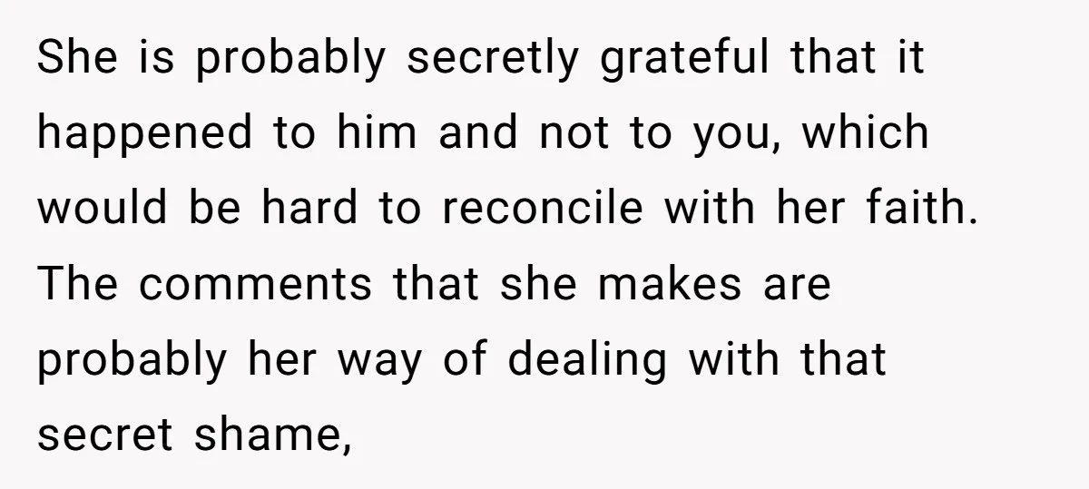 She is probably secretly grateful that it happened to him and not to you, which would be hard to reconcile with her faith. The comments that she makes are probably...