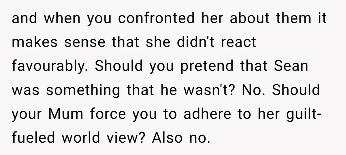 and when you confronted her about them it makes sense that she didn't react favourably. Should you pretend that Sean was something that he wasn't? No. Should your Mum force...