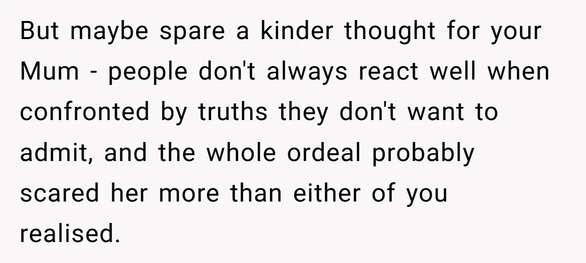 But maybe spare a kinder thought for your Mum - people don't always react well when confronted by truths they don't want to admit, and the whole ordeal probably scared...