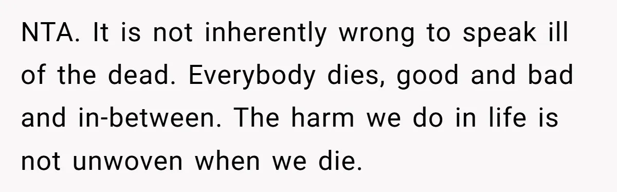 NTA. It is not inherently wrong to speak ill of the dead. Everybody dies, good and bad and in-between. The harm we do in life is not unwoven when we...