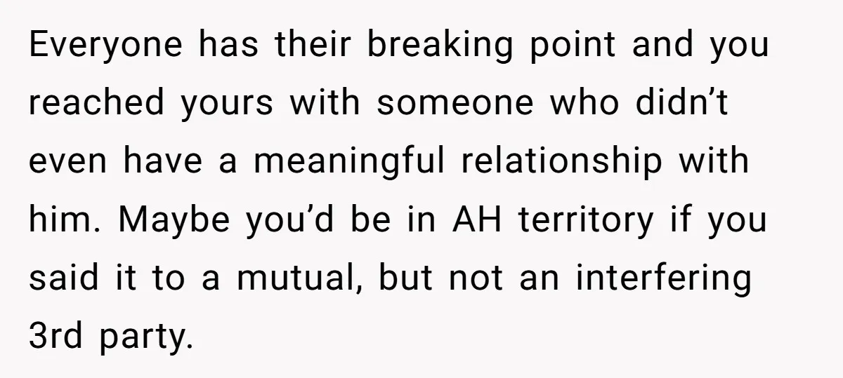 Everyone has their breaking point and you reached yours with someone who didn’t even have a meaningful relationship with him. Maybe you’d be in AH territory if you said it...