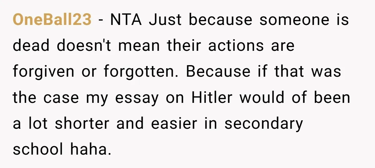 OneBall23 − NTA Just because someone is dead doesn't mean their actions are forgiven or forgotten. Because if that was the case my essay on Hitler would of been a...