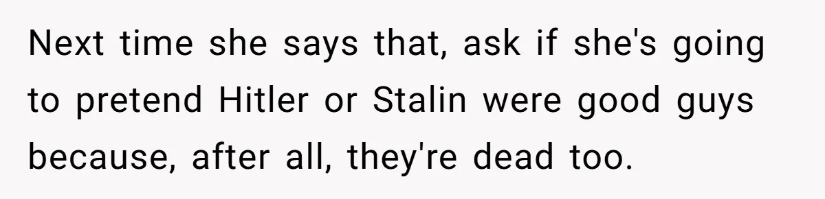 Next time she says that, ask if she's going to pretend Hitler or Stalin were good guys because, after all, they're dead too.