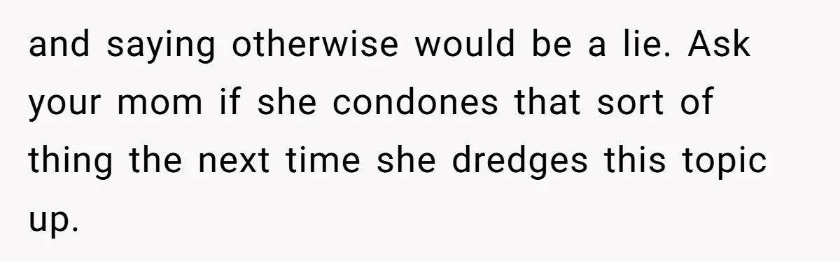 and saying otherwise would be a lie. Ask your mom if she condones that sort of thing the next time she dredges this topic up.