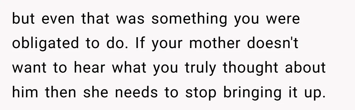 but even that was something you were obligated to do. If your mother doesn't want to hear what you truly thought about him then she needs to stop bringing it...