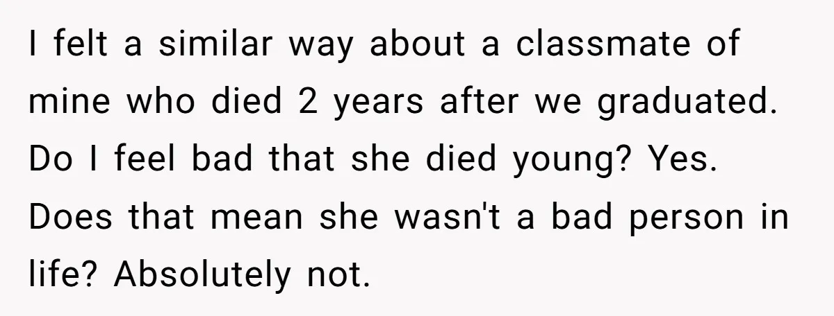 I felt a similar way about a classmate of mine who died 2 years after we graduated. Do I feel bad that she died young? Yes. Does that mean she...