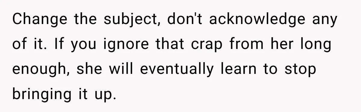 Change the subject, don't acknowledge any of it. If you ignore that crap from her long enough, she will eventually learn to stop bringing it up.