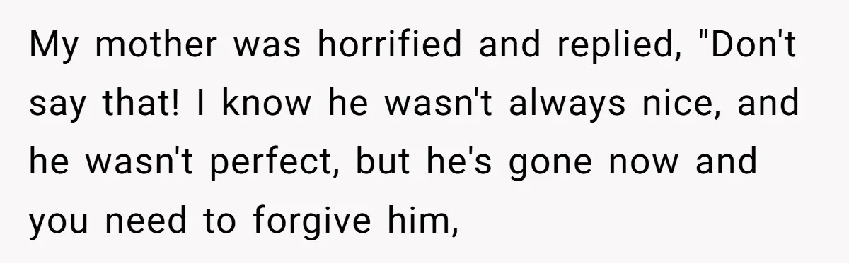 My mother was horrified and replied, "Don't say that! I know he wasn't always nice, and he wasn't perfect, but he's gone now and you need to forgive him,