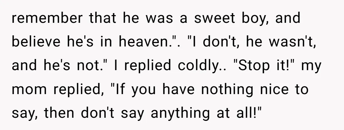 remember that he was a sweet boy, and believe he's in heaven.". "I don't, he wasn't, and he's not." I replied coldly.. "Stop it!" my mom replied, "If you have...