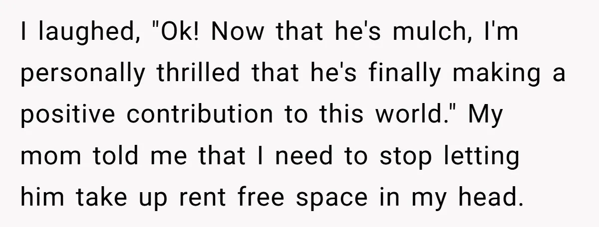 I laughed, "Ok! Now that he's mulch, I'm personally thrilled that he's finally making a positive contribution to this world." My mom told me that I need to stop letting...