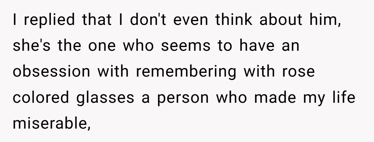 I replied that I don't even think about him, she's the one who seems to have an obsession with remembering with rose colored glasses a person who made my life...
