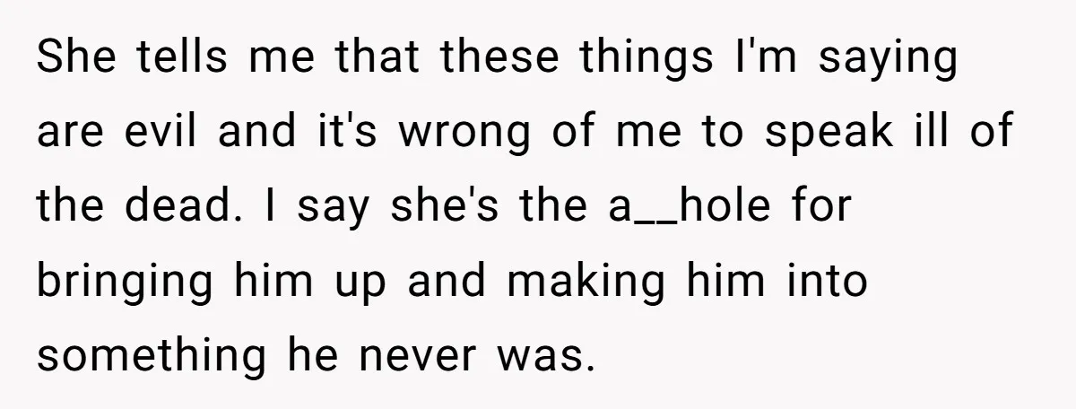 She tells me that these things I'm saying are evil and it's wrong of me to speak ill of the dead. I say she's the a__hole for bringing him up...