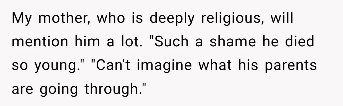 My mother, who is deeply religious, will mention him a lot. "Such a shame he died so young." "Can't imagine what his parents are going through."