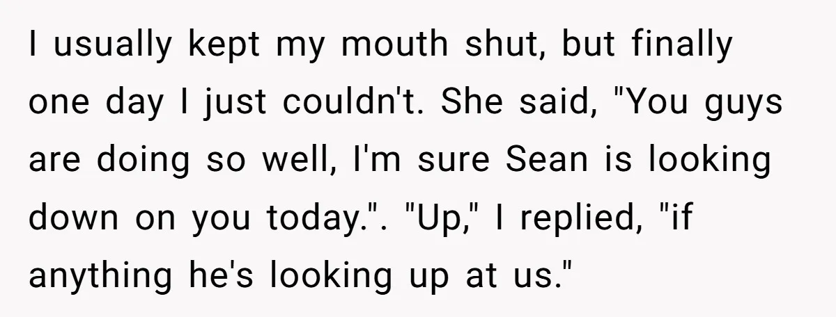 I usually kept my mouth shut, but finally one day I just couldn't. She said, "You guys are doing so well, I'm sure Sean is looking down on you today."....