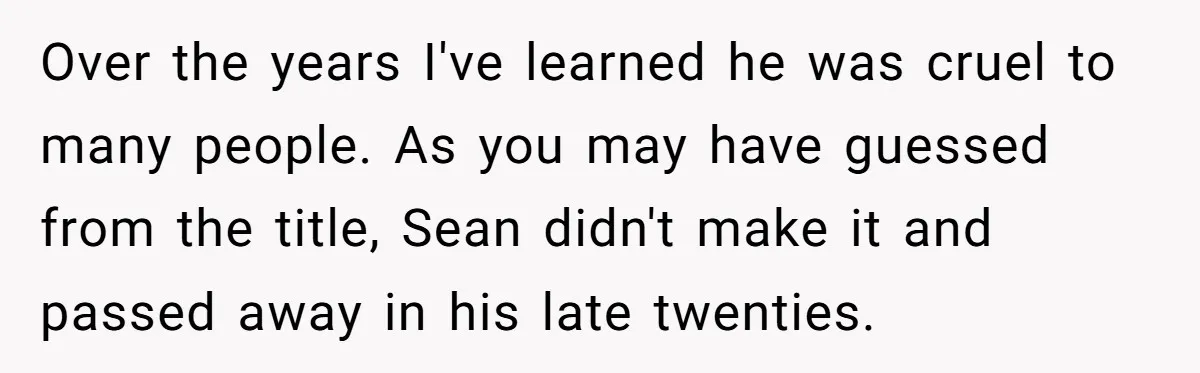 Over the years I've learned he was cruel to many people. As you may have guessed from the title, Sean didn't make it and passed away in his late twenties.