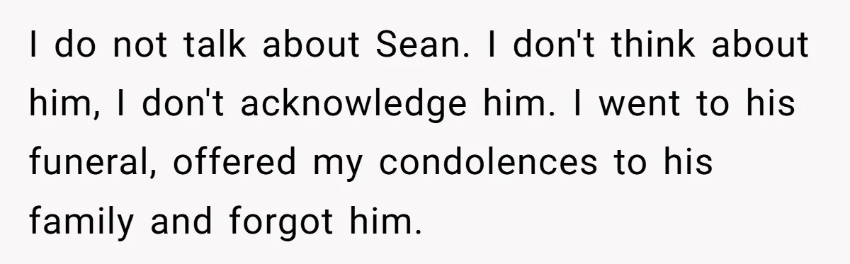 I do not talk about Sean. I don't think about him, I don't acknowledge him. I went to his funeral, offered my condolences to his family and forgot him.