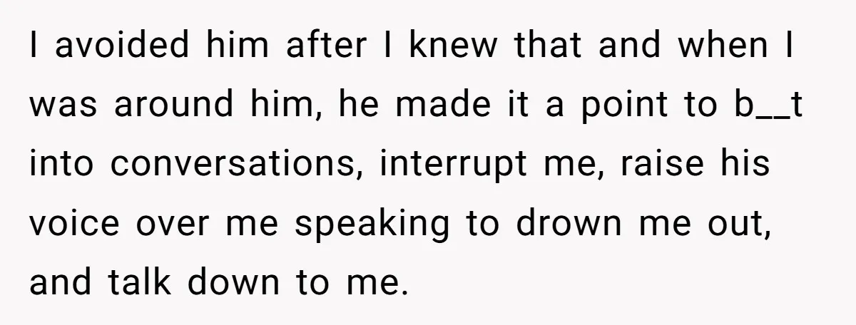 I avoided him after I knew that and when I was around him, he made it a point to b__t into conversations, interrupt me, raise his voice over me speaking...
