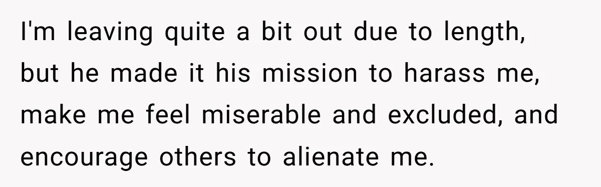 I'm leaving quite a bit out due to length, but he made it his mission to harass me, make me feel miserable and excluded, and encourage others to alienate me.