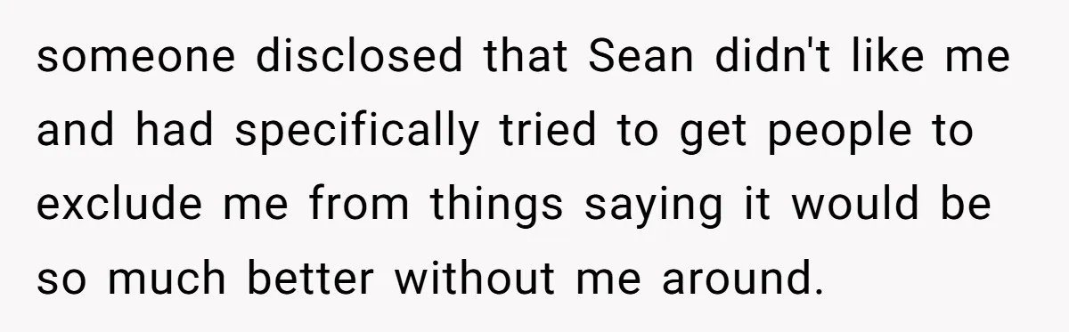 someone disclosed that Sean didn't like me and had specifically tried to get people to exclude me from things saying it would be so much better without me around.