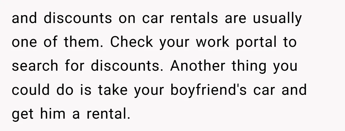 and discounts on car rentals are usually one of them. Check your work portal to search for discounts. Another thing you could do is take your boyfriend's car and get...