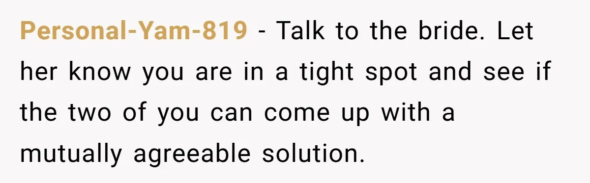Personal-Yam-819 − Talk to the bride. Let her know you are in a tight spot and see if the two of you can come up with a mutually agreeable solution.