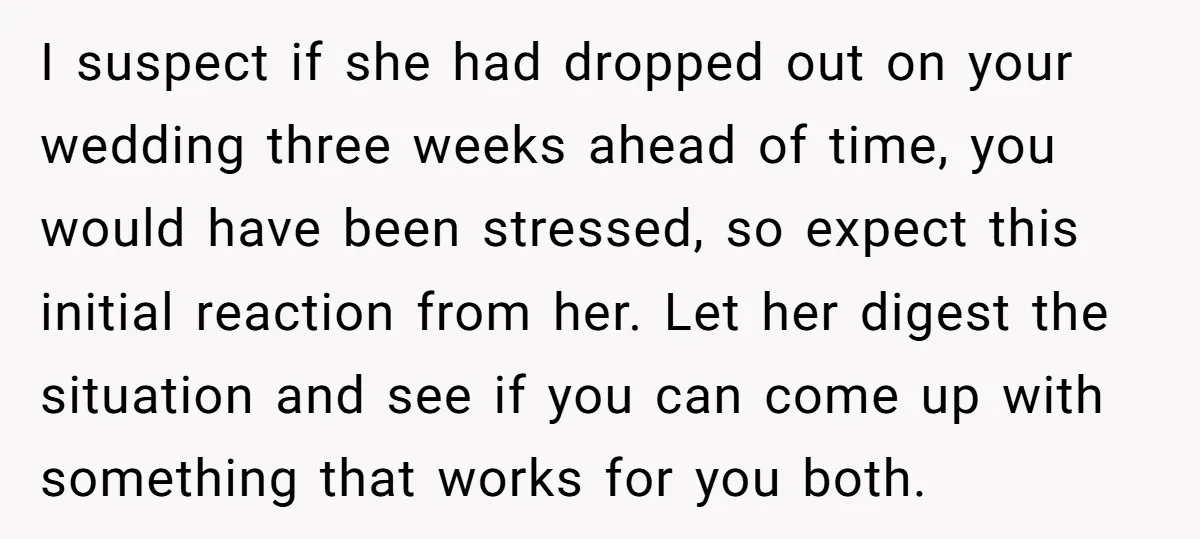 I suspect if she had dropped out on your wedding three weeks ahead of time, you would have been stressed, so expect this initial reaction from her. Let her digest...