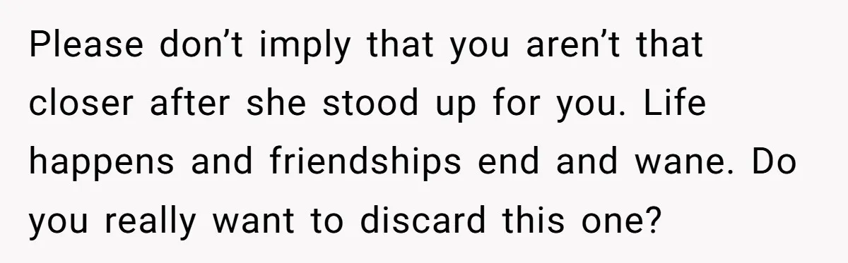 Please don’t imply that you aren’t that closer after she stood up for you. Life happens and friendships end and wane. Do you really want to discard this one?