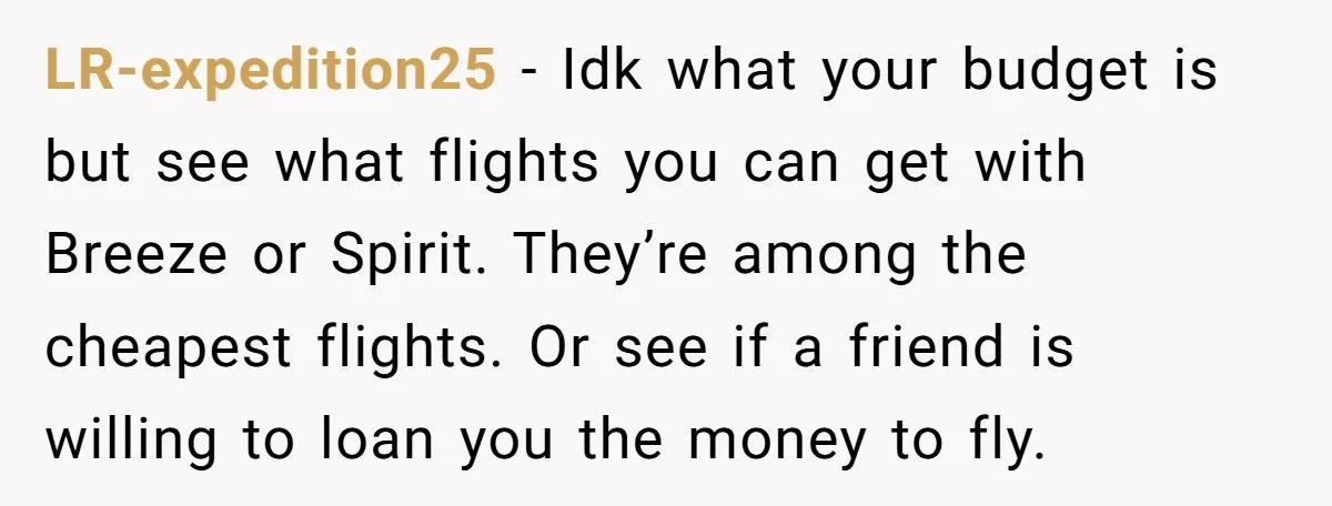 LR-expedition25 − Idk what your budget is but see what flights you can get with Breeze or Spirit. They’re among the cheapest flights. Or see if a friend is willing...