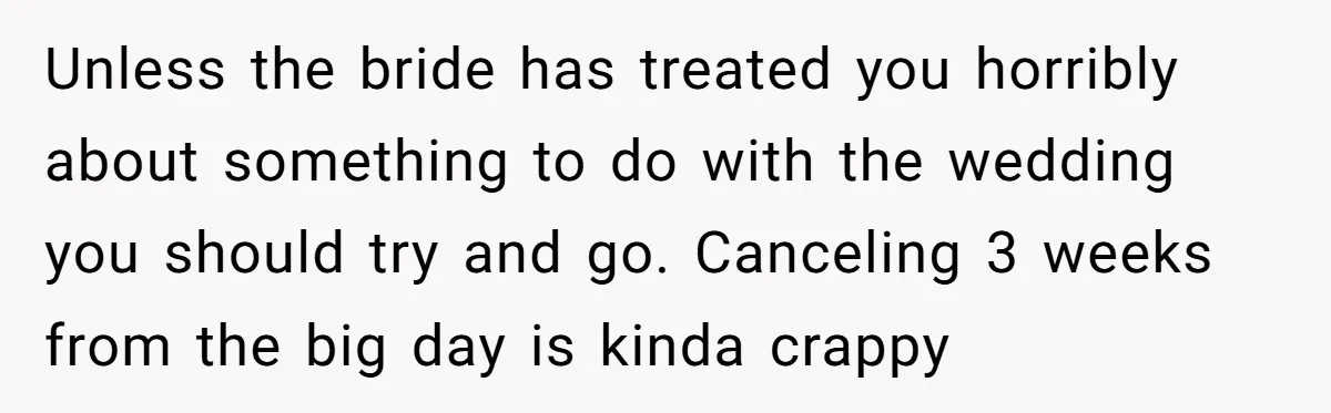 Unless the bride has treated you horribly about something to do with the wedding you should try and go. Canceling 3 weeks from the big day is kinda crappy